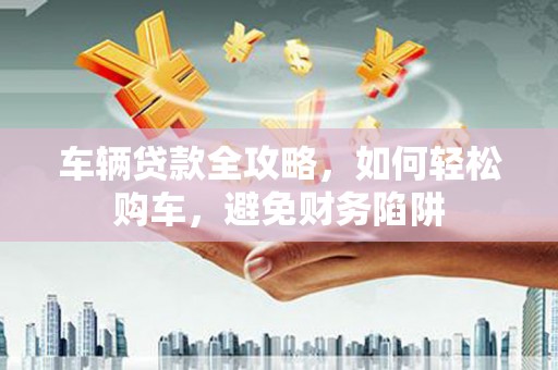 乐东车辆贷款全攻略，如何轻松购车，避免财务陷阱