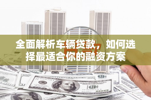 袁州全面解析车辆贷款，如何选择最适合你的融资方案